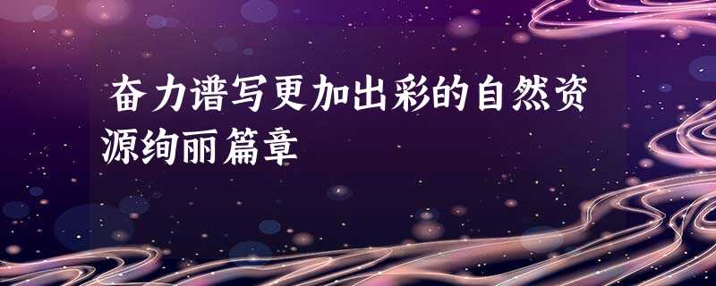 奋力谱写更加出彩的自然资源绚丽篇章 奋力谱写更加出彩的自然资源绚丽篇章