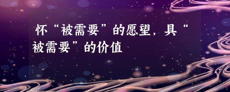 怀“被需要”的愿望,具“被需要”的价值 怀“被需要”的愿望,具“被需要”的价值