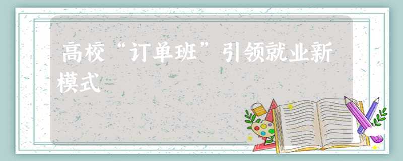 高校“订单班”引领就业新模式 高校“订单班”引领就业新模式