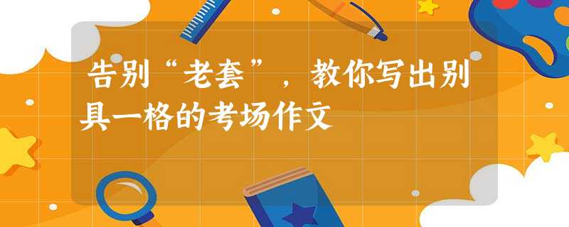 告别“老套”,教你写出别具一格的考场作文 告别“老套”,教你写出别具一格的考场作文