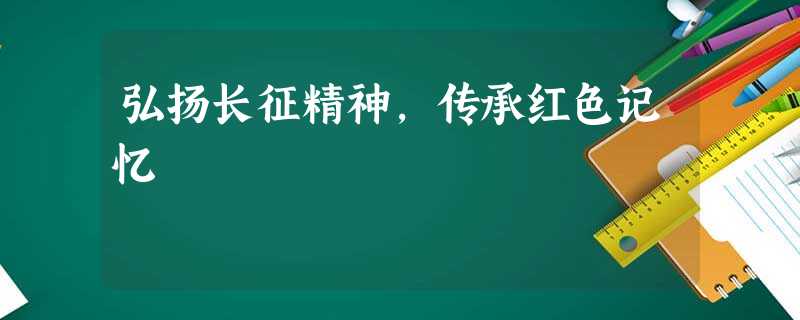 弘扬长征精神,传承红色记忆 弘扬长征精神,传承红色记忆