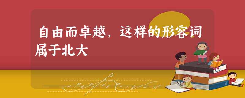 自由而卓越,这样的形容词属于北大 自由而卓越,这样的形容词属于北大