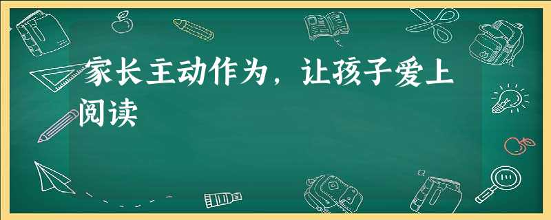 家长主动作为,让孩子爱上阅读 家长主动作为,让孩子爱上阅读