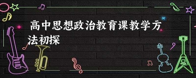 高中思想政治教育课教学方法初探 高中思想政治教育课教学方法初探