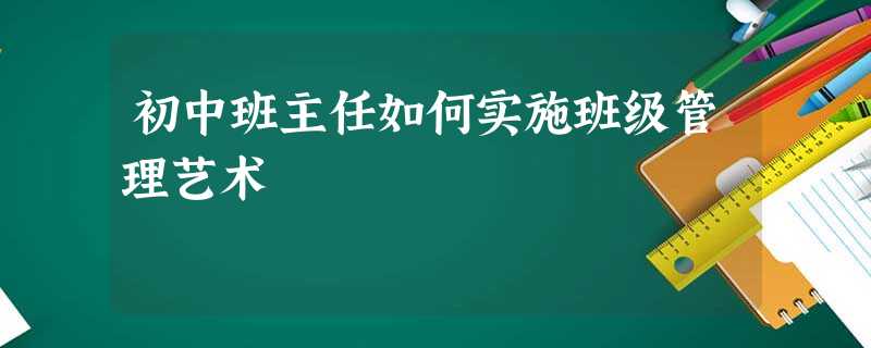 初中班主任如何实施班级管理艺术 初中班主任如何实施班级管理艺术