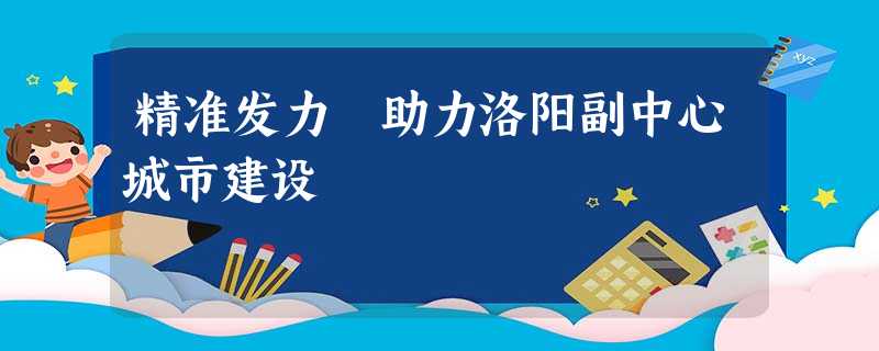 精准发力 助力洛阳副中心城市建设 精准发力 助力洛阳副中心城市建设