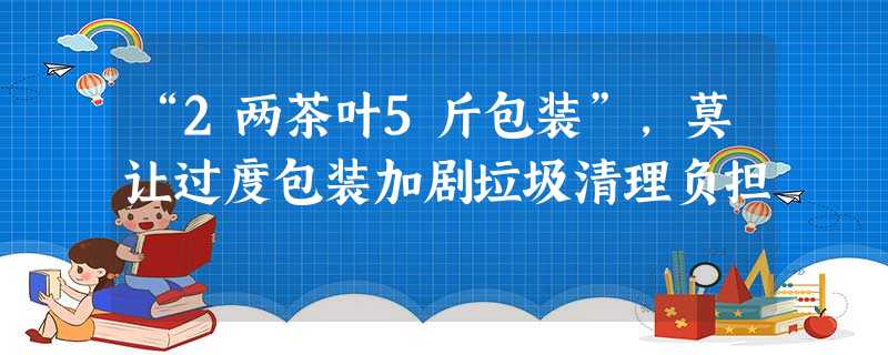 “2两茶叶5斤包装”,莫让过度包装加剧垃圾清理负担 “2两茶叶5斤包装”,莫让过度包装加剧垃圾清理负担
