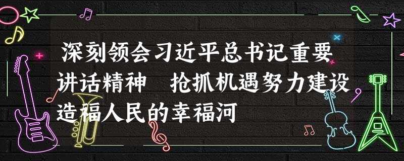 深刻领会习近平总书记重要讲话精神 抢抓机遇努力建设造福人民的幸福河 深刻领会习近平总书记重要讲话精神 抢抓机遇努力建设造福人民的幸福河