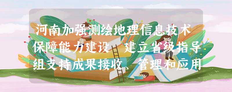 河南加强测绘地理信息技术保障能力建设 建立省级指导组支持成果接收、管理和应用服务 河南加强测绘地理信息技术保障能力建设 建立省级指导组支持成果接收、管理和应用服务