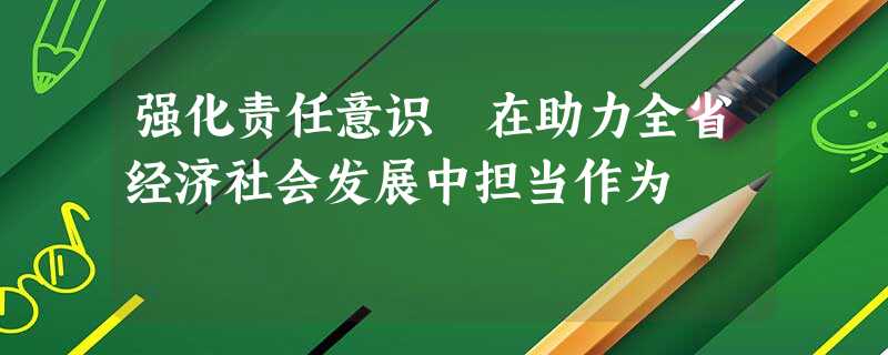 强化责任意识 在助力全省经济社会发展中担当作为 强化责任意识 在助力全省经济社会发展中担当作为