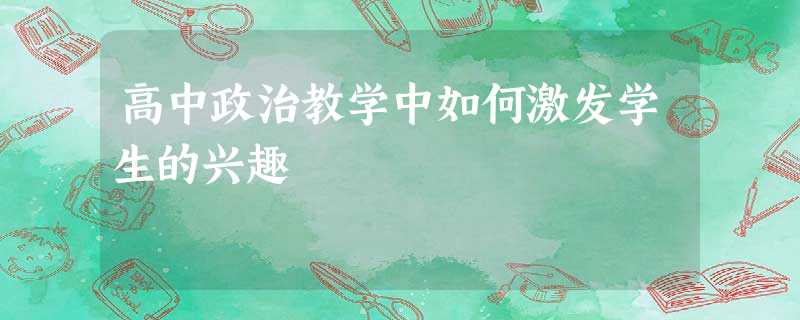 高中政治教学中如何激发学生的兴趣 高中政治教学中如何激发学生的兴趣