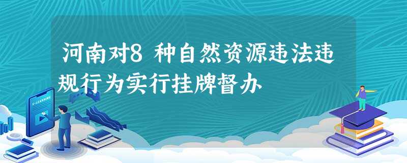 河南对8种自然资源违法违规行为实行挂牌督办 河南对8种自然资源违法违规行为实行挂牌督办
