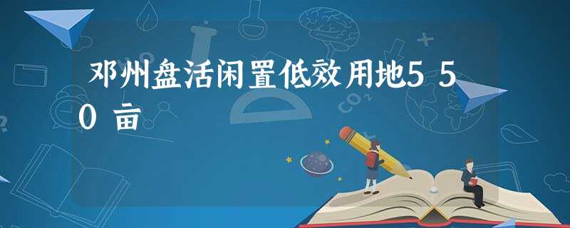 邓州盘活闲置低效用地550亩 邓州盘活闲置低效用地550亩