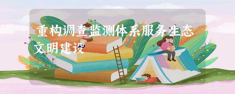 重构调查监测体系服务生态文明建设 重构调查监测体系服务生态文明建设