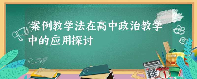 案例教学法在高中政治教学中的应用探讨 案例教学法在高中政治教学中的应用探讨