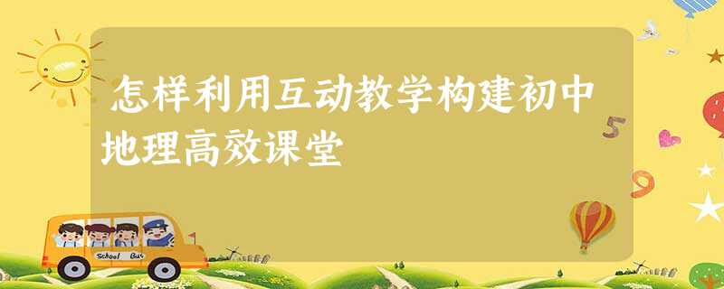 怎样利用互动教学构建初中地理高效课堂 怎样利用互动教学构建初中地理高效课堂