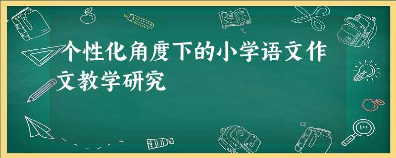 个性化角度下的小学语文作文教学研究 个性化角度下的小学语文作文教学研究