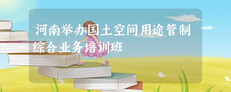 河南举办国土空间用途管制综合业务培训班 河南举办国土空间用途管制综合业务培训班