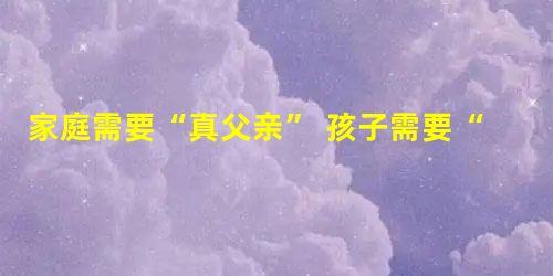 家庭需要“真父亲” 孩子需要“父能量” 家庭需要“真父亲” 孩子需要“父能量”