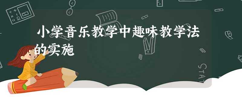 小学音乐教学中趣味教学法的实施 小学音乐教学中趣味教学法的实施