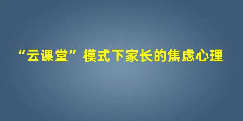 “云课堂”模式下家长的焦虑心理研究 “云课堂”模式下家长的焦虑心理研究