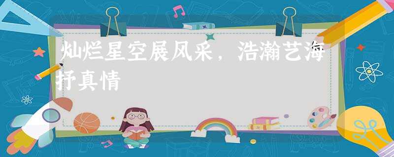 灿烂星空展风采,浩瀚艺海抒真情 灿烂星空展风采,浩瀚艺海抒真情