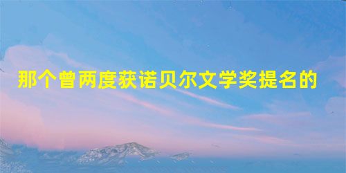 那个曾两度获诺贝尔文学奖提名的人 那个曾两度获诺贝尔文学奖提名的人