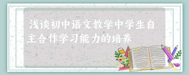 浅谈初中语文教学中学生自主合作学习能力的培养 浅谈初中语文教学中学生自主合作学习能力的培养