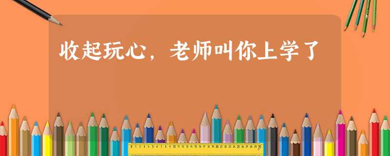 收起玩心,老师叫你上学了 收起玩心,老师叫你上学了