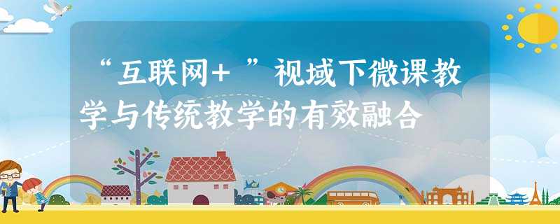 “互联网+”视域下微课教学与传统教学的有效融合 “互联网+”视域下微课教学与传统教学的有效融合