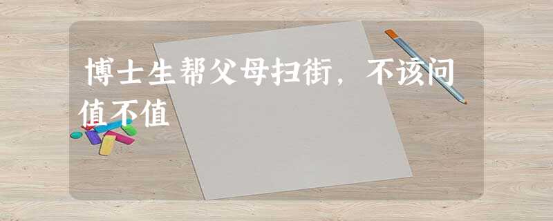 博士生帮父母扫街,不该问值不值 博士生帮父母扫街,不该问值不值