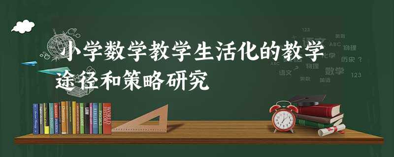 小学数学教学生活化的教学途径和策略研究 小学数学教学生活化的教学途径和策略研究