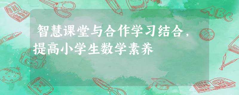智慧课堂与合作学习结合,提高小学生数学素养 智慧课堂与合作学习结合,提高小学生数学素养