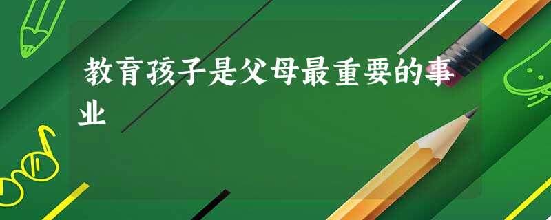 教育孩子是父母最重要的事业 教育孩子是父母最重要的事业