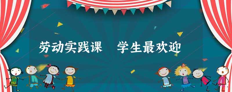 劳动实践课 学生最欢迎 劳动实践课 学生最欢迎