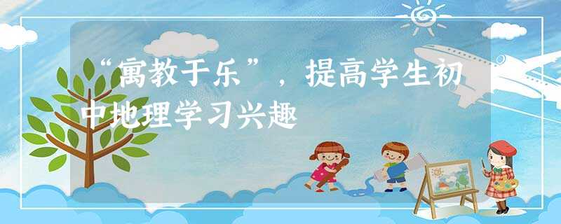 “寓教于乐”,提高学生初中地理学习兴趣 “寓教于乐”,提高学生初中地理学习兴趣