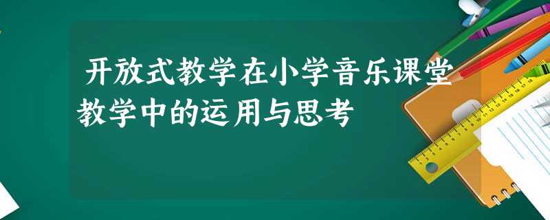 开放式教学在小学音乐课堂教学中的运用与思考 开放式教学在小学音乐课堂教学中的运用与思考