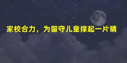 家校合力,为留守儿童撑起一片晴空 家校合力,为留守儿童撑起一片晴空