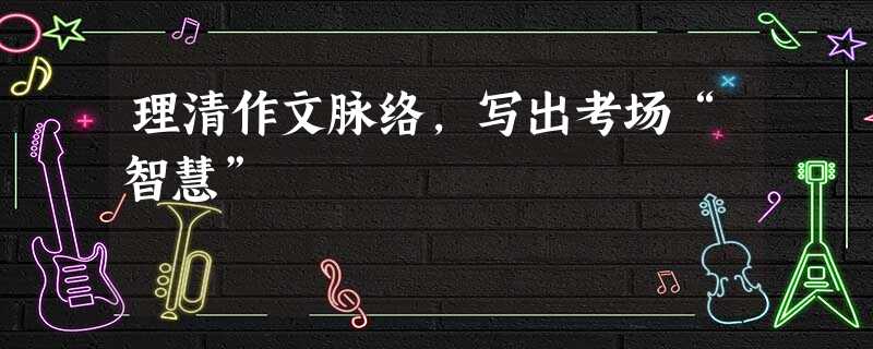 理清作文脉络,写出考场“智慧” 理清作文脉络,写出考场“智慧”