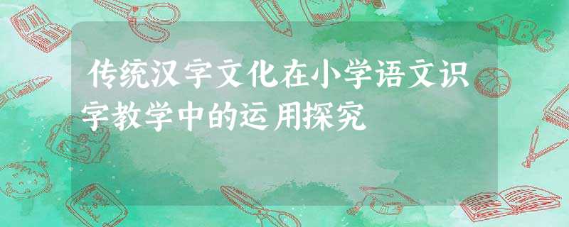传统汉字文化在小学语文识字教学中的运用探究 传统汉字文化在小学语文识字教学中的运用探究
