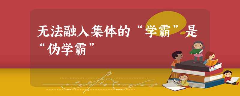 无法融入集体的“学霸”是“伪学霸” 无法融入集体的“学霸”是“伪学霸”