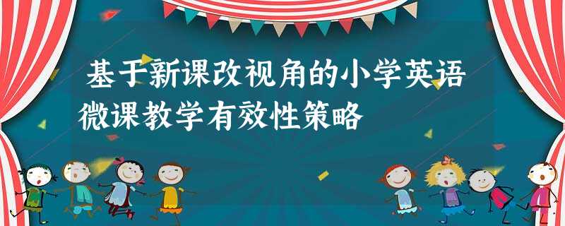 基于新课改视角的小学英语微课教学有效性策略 基于新课改视角的小学英语微课教学有效性策略