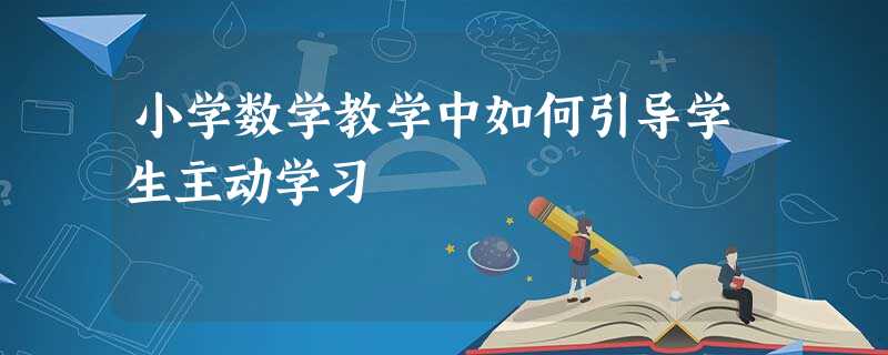 小学数学教学中如何引导学生主动学习 小学数学教学中如何引导学生主动学习