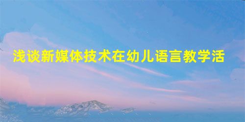 浅谈新媒体技术在幼儿语言教学活动中的应用 浅谈新媒体技术在幼儿语言教学活动中的应用