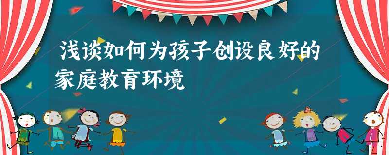 浅谈如何为孩子创设良好的家庭教育环境 浅谈如何为孩子创设良好的家庭教育环境