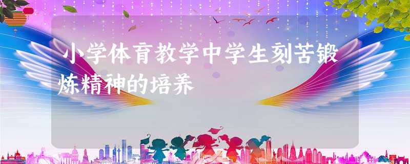 小学体育教学中学生刻苦锻炼精神的培养 小学体育教学中学生刻苦锻炼精神的培养