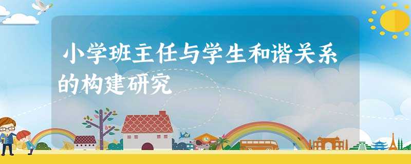 小学班主任与学生和谐关系的构建研究 小学班主任与学生和谐关系的构建研究