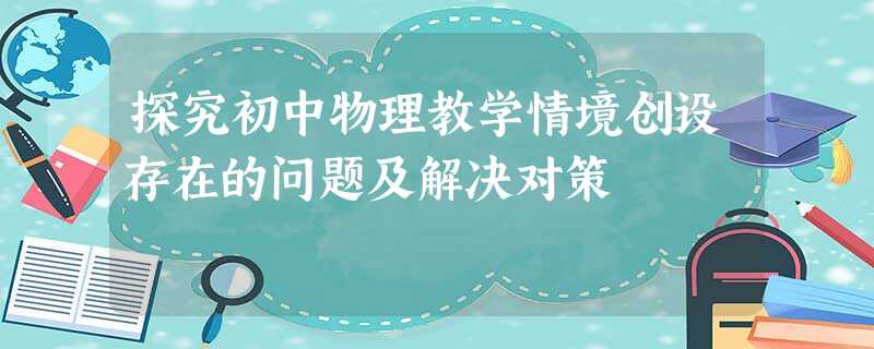探究初中物理教学情境创设存在的问题及解决对策 探究初中物理教学情境创设存在的问题及解决对策