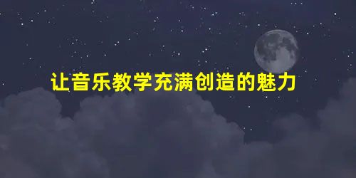 让音乐教学充满创造的魅力 让音乐教学充满创造的魅力