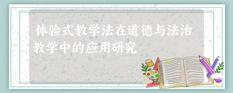 体验式教学法在道德与法治教学中的应用研究 体验式教学法在道德与法治教学中的应用研究